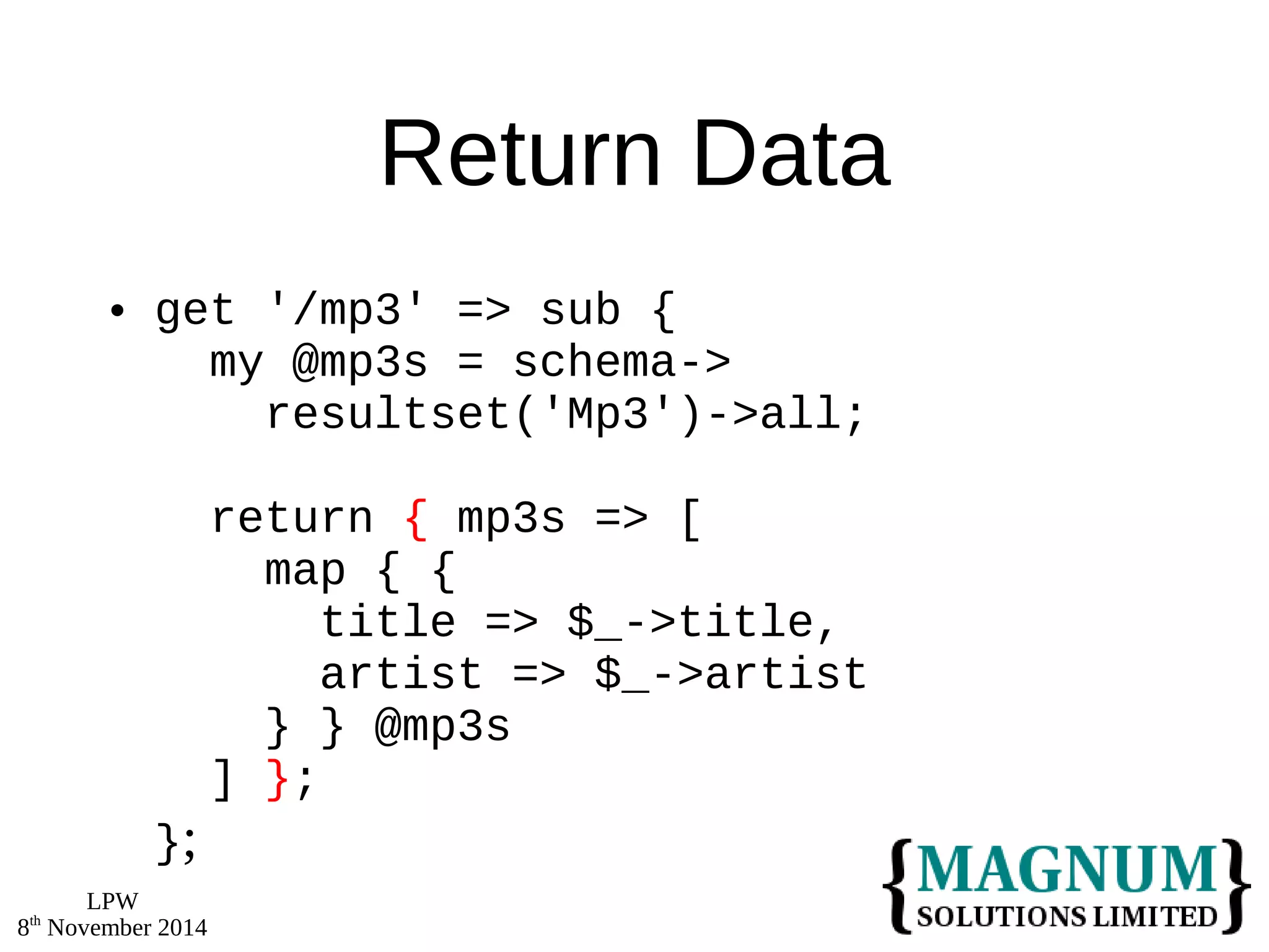 LPW 
8th November 2014 
Return Data 
 get '/mp3' => sub { 
my @mp3s = schema-> 
resultset('Mp3')->all; 
return { mp3s => [ 
map { { 
title => $_->title, 
artist => $_->artist 
} } @mp3s 
] }; 
}; 
 
