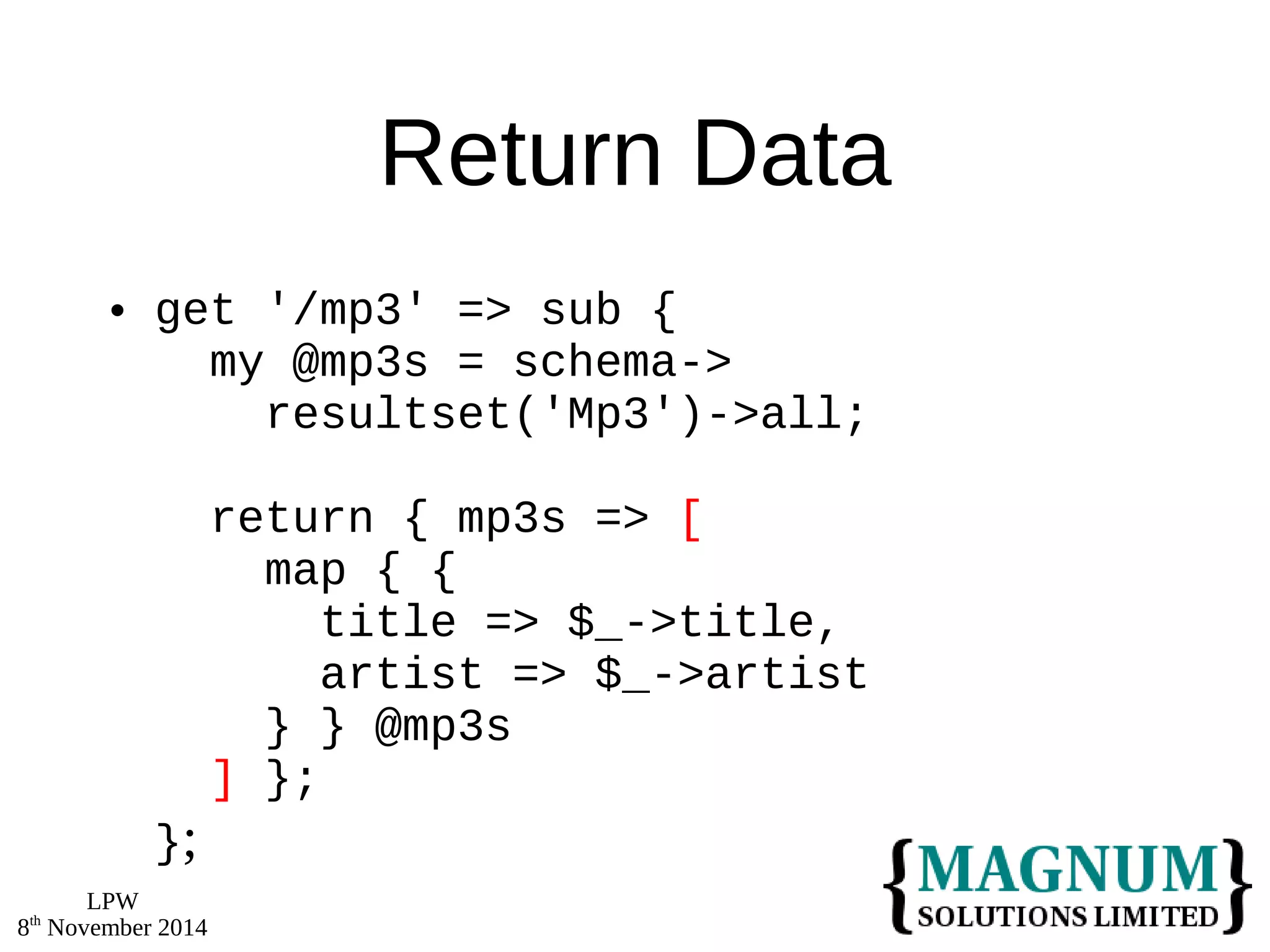 LPW 
8th November 2014 
Return Data 
 get '/mp3' => sub { 
my @mp3s = schema-> 
resultset('Mp3')->all; 
return { mp3s => [ 
map { { 
title => $_->title, 
artist => $_->artist 
} } @mp3s 
] }; 
}; 
 