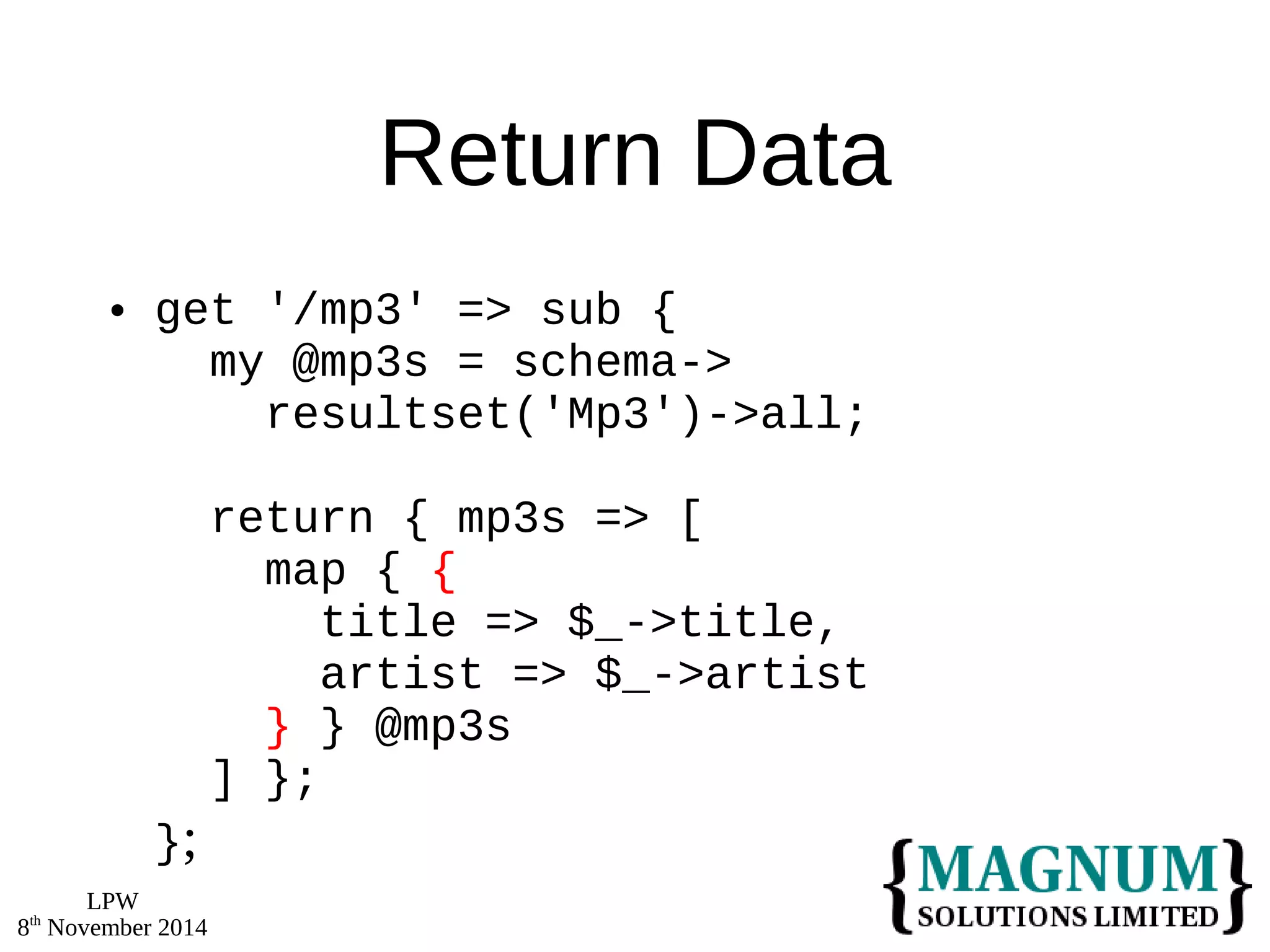 LPW 
8th November 2014 
Return Data 
 get '/mp3' => sub { 
my @mp3s = schema-> 
resultset('Mp3')->all; 
return { mp3s => [ 
map { { 
title => $_->title, 
artist => $_->artist 
} } @mp3s 
] }; 
}; 
 