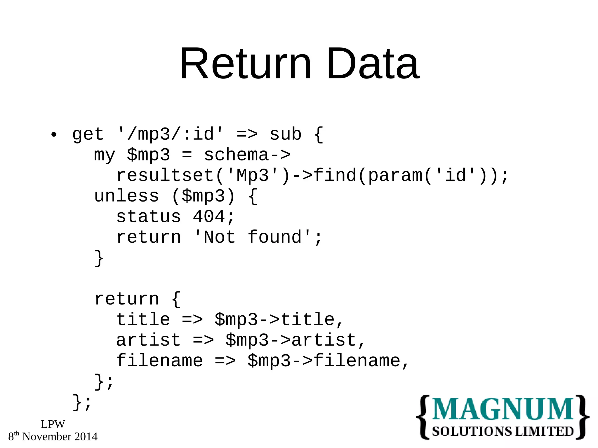 LPW 
8th November 2014 
Return Data 
 get '/mp3/:id' => sub { 
my $mp3 = schema-> 
resultset('Mp3')->find(param('id')); 
unless ($mp3) { 
status 404; 
return 'Not found'; 
} 
return { 
title => $mp3->title, 
artist => $mp3->artist, 
filename => $mp3->filename, 
}; 
}; 
 