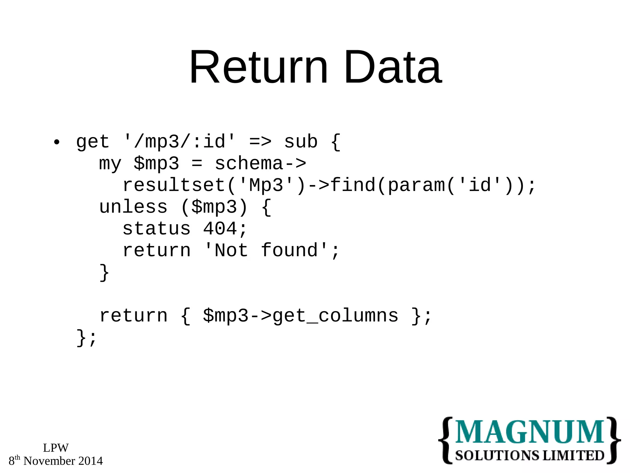 LPW 
8th November 2014 
Return Data 
 get '/mp3/:id' => sub { 
my $mp3 = schema-> 
resultset('Mp3')->find(param('id')); 
unless ($mp3) { 
status 404; 
return 'Not found'; 
} 
return { $mp3->get_columns }; 
}; 
 