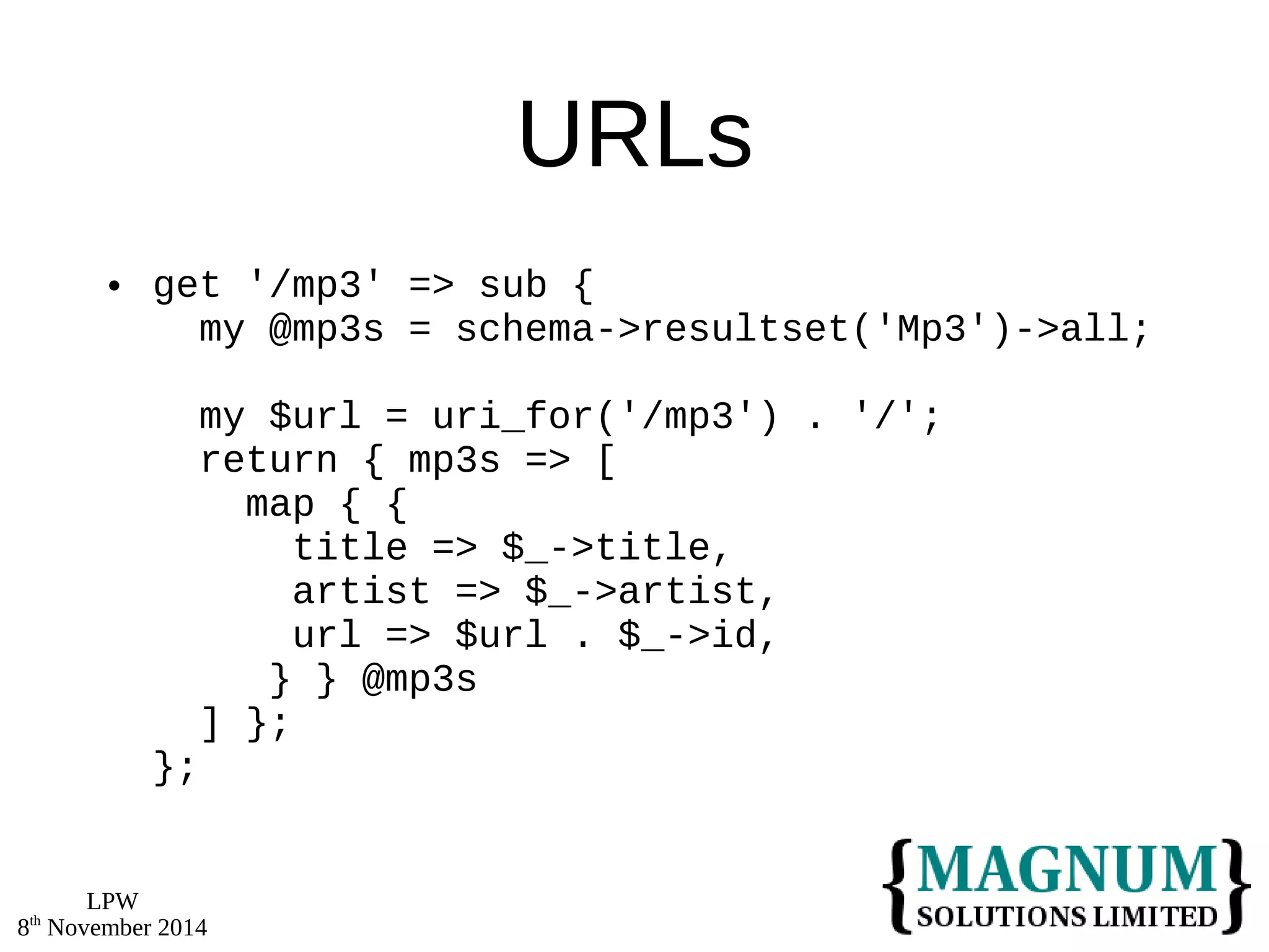 LPW 
8th November 2014 
URLs 
 get '/mp3' => sub { 
my @mp3s = schema->resultset('Mp3')->all; 
my $url = uri_for('/mp3') . '/'; 
return { mp3s => [ 
map { { 
title => $_->title, 
artist => $_->artist, 
url => $url . $_->id, 
} } @mp3s 
] }; 
}; 
 