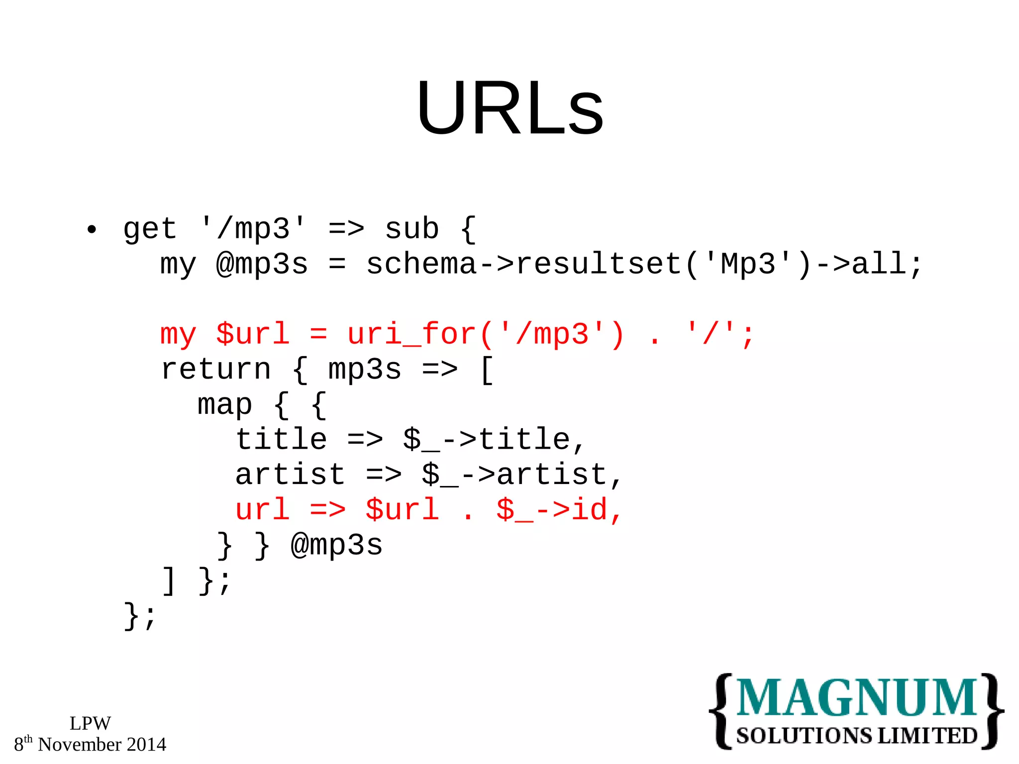 LPW 
8th November 2014 
URLs 
 get '/mp3' => sub { 
my @mp3s = schema->resultset('Mp3')->all; 
my $url = uri_for('/mp3') . '/'; 
return { mp3s => [ 
map { { 
title => $_->title, 
artist => $_->artist, 
url => $url . $_->id, 
} } @mp3s 
] }; 
}; 
 