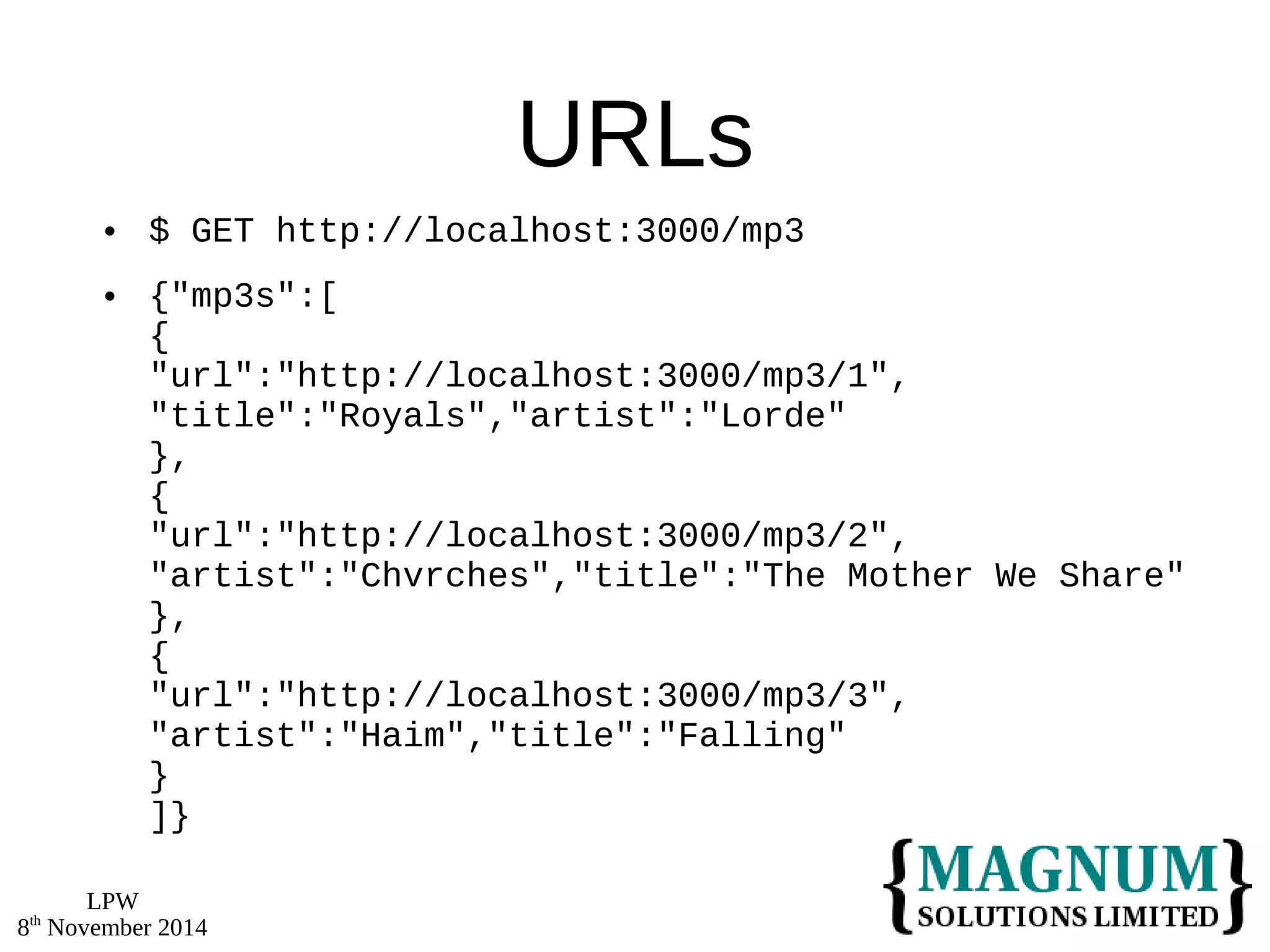 LPW 
8th November 2014 
URLs 
 $ GET http://localhost:3000/mp3 
 {"mp3s":[ 
{ 
"url":"http://localhost:3000/mp3/1", 
"title":"Royals","artist":"Lorde" 
}, 
{ 
"url":"http://localhost:3000/mp3/2", 
"artist":"Chvrches","title":"The Mother We Share" 
}, 
{ 
"url":"http://localhost:3000/mp3/3", 
"artist":"Haim","title":"Falling" 
} 
]} 
 