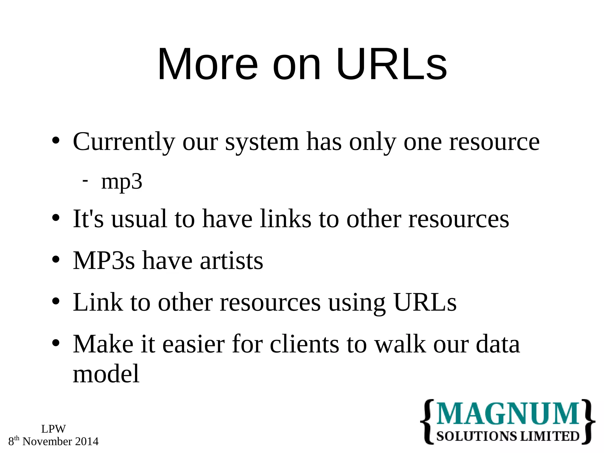 LPW 
8th November 2014 
More on URLs 
 Currently our system has only one resource 
 mp3 
 It's usual to have links to other resources 
 MP3s have artists 
 Link to other resources using URLs 
 Make it easier for clients to walk our data 
model 
 