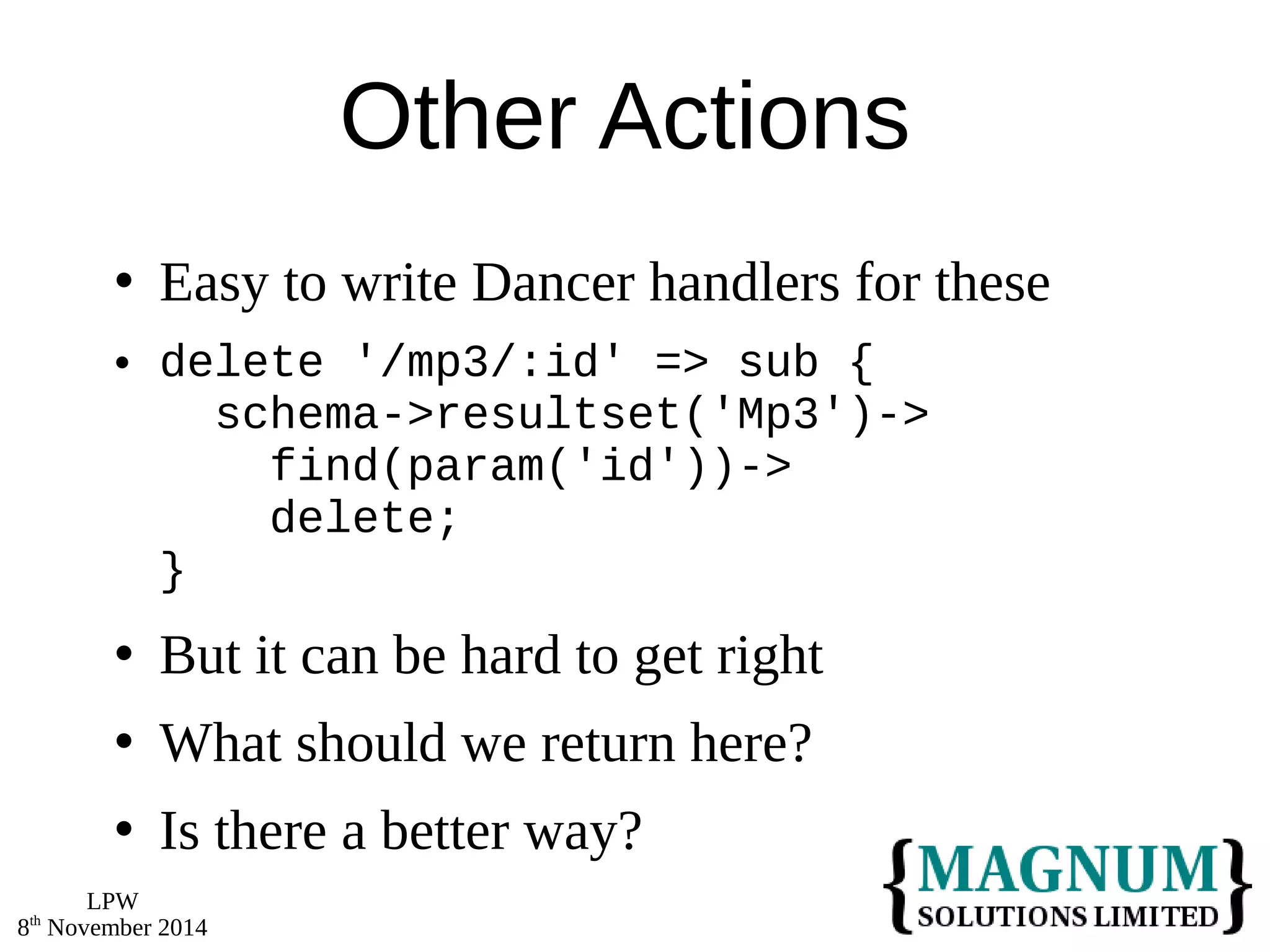 LPW 
8th November 2014 
Other Actions 
 Easy to write Dancer handlers for these 
 delete '/mp3/:id' => sub { 
schema->resultset('Mp3')-> 
find(param('id'))-> 
delete; 
} 
 But it can be hard to get right 
 What should we return here? 
 Is there a better way? 
 