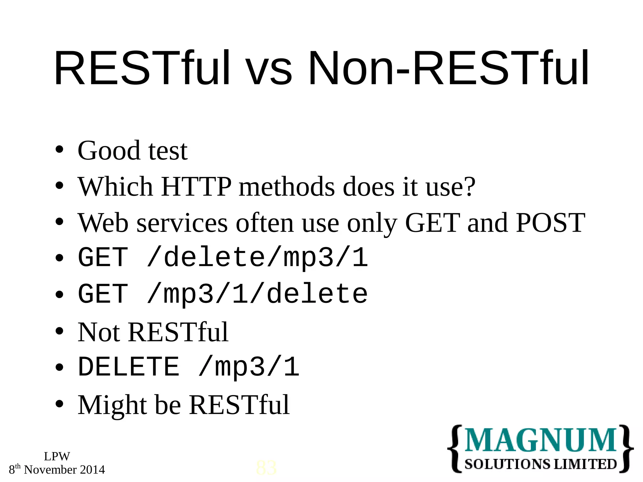 RESTful vs Non-RESTful 
 Good test 
 Which HTTP methods does it use? 
 Web services often use only GET and POST 
 GET /delete/mp3/1 
 GET /mp3/1/delete 
 Not RESTful 
 DELETE /mp3/1 
 Might be RESTful 
LPW 
8th November 2014 83 
 
