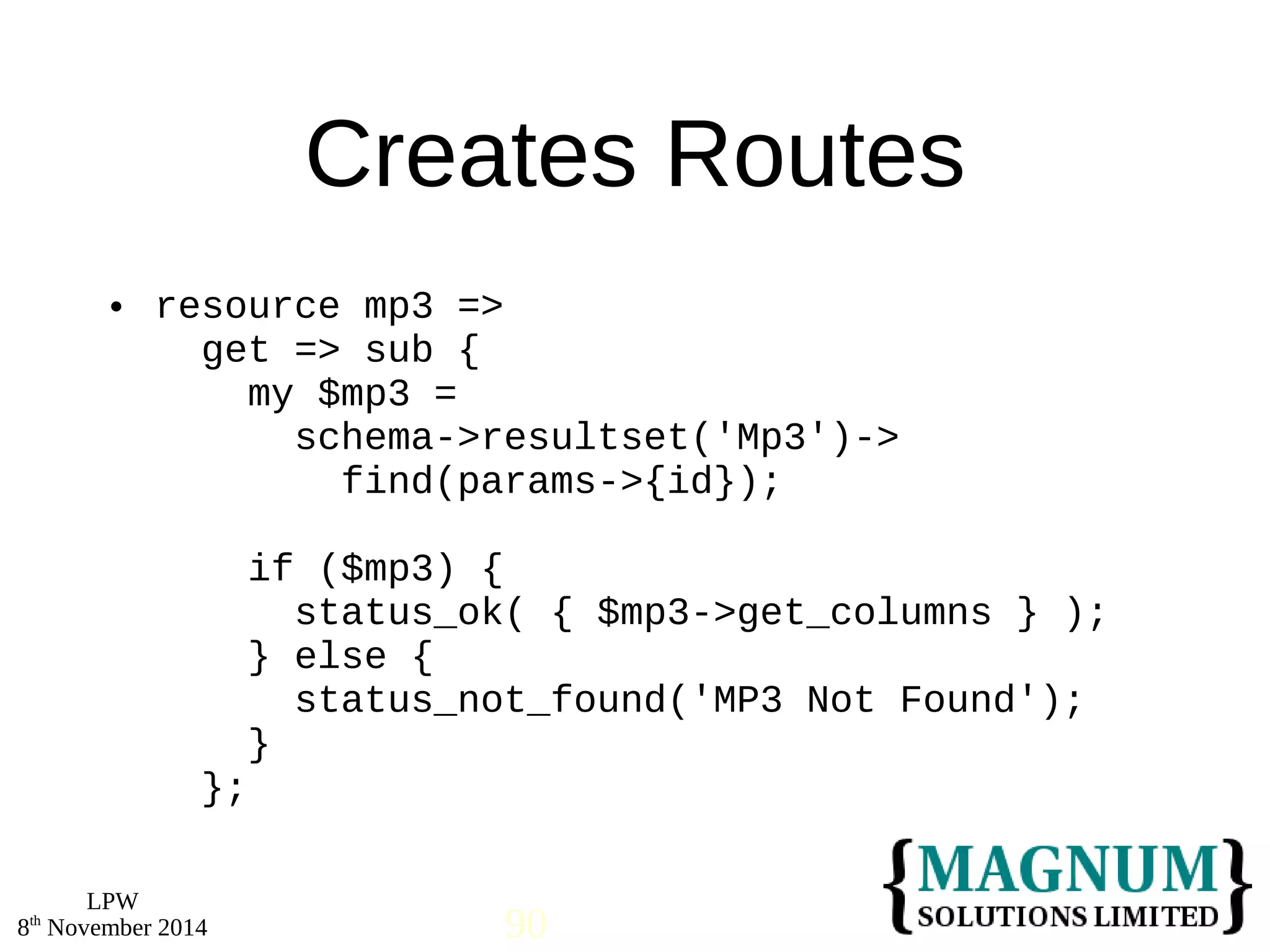  resource mp3 => 
LPW 
Creates Routes 
get => sub { 
my $mp3 = 
schema->resultset('Mp3')-> 
find(params->{id}); 
if ($mp3) { 
status_ok( { $mp3->get_columns } ); 
} else { 
status_not_found('MP3 Not Found'); 
} 
}; 
8th November 2014 90 
 
