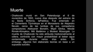 Muerte
•   Chaikovski murió en San Petersburgo el 6 de
    noviembre de 1893, nueve días después del estreno de
    su Sexta Sinfonía, laPatética. Fue enterrado en
    el Cementerio Tíjvinskoye en el Monasterio de Alejandro
    Nevski, cerca de las tumbas de sus compañeros
    compositores Aleksandr Borodín, Mijaíl Glinka, Nikolái
    Rimski-Kórsakov, Mili Balákirev y Modest Músorgski. La
    muerte de Chaikovski ha sido atribuida tradicionalmente al
    cólera, contraído con mayor probabilidad al beber agua
    contaminada      durante  varios     días     antes.   Sin
    embargo, algunos han elaborado teorías en base a un
    supuesto suicidio.
 