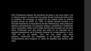 •   Piotr Chaikovski empezó las lecciones de piano a los cinco años. Fue
    un alumno precoz, en tres años fue capaz de leer música tan bien como
    su profesor. Sin embargo, la pasión de sus padres sobre su talento
    musical pronto se enfrió. En 1850, la familia decidió enviarlo a la
    Escuela Imperial de Jurisprudencia de San Petersburgo. Esta institución
    atendía principalmente a la pequeña nobleza y prepararía a Chaikovski
    como funcionario. Dado que la edad mínima para acceder era de doce
    años, Chaikovski tuvo que pasar dos años en un internado de la
    escuela preparatoria de la Escuela Imperial de Jurisprudencia, a unos
    1300 km de su familia. Una vez que estos dos años
    pasaron, Chaikovski fue trasladado a la Escuela Imperial de
    Jurisprudencia para empezar un curso de estudios que duraría siete
    años.
 