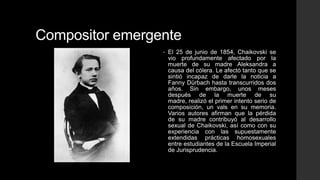 Compositor emergente
                 •   El 25 de junio de 1854, Chaikovski se
                     vio profundamente afectado por la
                     muerte de su madre Aleksandra a
                     causa del cólera. Le afectó tanto que se
                     sintió incapaz de darle la noticia a
                     Fanny Dürbach hasta transcurridos dos
                     años. Sin embargo, unos meses
                     después de la muerte de su
                     madre, realizó el primer intento serio de
                     composición, un vals en su memoria.
                     Varios autores afirman que la pérdida
                     de su madre contribuyó al desarrollo
                     sexual de Chaikovski, así como con su
                     experiencia con las supuestamente
                     extendidas prácticas homosexuales
                     entre estudiantes de la Escuela Imperial
                     de Jurisprudencia.
 