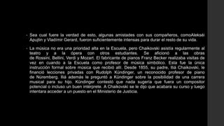 •   Sea cual fuere la verdad de esto, algunas amistades con sus compañeros, comoAlekséi
    Apujtin y Vladímir Gerard, fueron suficientemente intensas para durar el resto de su vida.

•   La música no era una prioridad alta en la Escuela, pero Chaikovski asistía regularmente al
    teatro y a la ópera con otros estudiantes. Se aficionó a las obras
    de Rossini, Bellini, Verdi y Mozart. El fabricante de pianos Franz Becker realizaba visitas de
    vez en cuando a la Escuela como profesor de música simbólico. Esta fue la única
    instrucción formal sobre música que recibió allí. Desde 1855, su padre, Iliá Chaikovski, le
    financió lecciones privadas con Rudolph Kündinger, un reconocido profesor de piano
    de Núremberg. Iliá además le preguntó a Kündinger sobre la posibilidad de una carrera
    musical para su hijo. Kündinger contestó que nada sugería que fuera un compositor
    potencial o incluso un buen intérprete. A Chaikovski se le dijo que acabara su curso y luego
    intentara acceder a un puesto en el Ministerio de Justicia.
 
