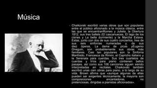 Música
         •   Chaikovski escribió varias obras que son populares
             entre el público aficionado a la música clásica, entre
             las que se encuentranRomeo y Julieta, la Obertura
             1812, sus tres ballets (El cascanueces, El lago de los
             cisnes y La bella durmiente) y la Marcha Eslava.
             Estas, junto con dos de sus cuatro conciertos, tres de
             sus seis sinfonías numeradas y, de sus
             diez óperas, La dama de picas yEugenio
             Oneguin, son probablemente sus obras más
             familiares. Casi tan populares son la Sinfonía
             Manfredo, Francesca da Rimini, el Capricho italiano y
             la Serenata para cuerdas. Sus tres cuartetos de
             cuerdas y tríos para piano contienen bellos
             pasajes, así como sus 106 canciones siguen siendo
             interpretadas en recitales. Chaikovski también
             escribió unas cien obras para piano, a lo largo de su
             vida. Brown afirma que «aunque algunas de ellas
             pueden ser exigentes técnicamente, la mayoría son
             composiciones              encantadoras,            no
             pretenciosas, dirigidas a pianistas aficionados».
 