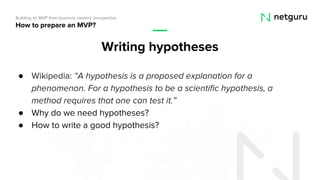 ● Wikipedia: “A hypothesis is a proposed explanation for a
phenomenon. For a hypothesis to be a scientific hypothesis, a
method requires that one can test it.”
● Why do we need hypotheses?
● How to write a good hypothesis?
How to prepare an MVP?
Building an MVP from business owners’ perspective
Writing hypotheses
 