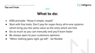 ● KISS principle: “Keep it simple, stupid”
● Start with free tools. Don’t pay for super-fancy all-in-one systems
which bring you the same value as the ones which are free
● Do as much as you can manually and you’ll learn faster
● Be always open to your customers opinions
● “When nothing goes right, go left” - be flexible
Tips and Tricks
Building an MVP from business owners’ perspective
What to do:
 
