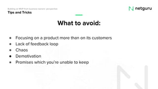● Focusing on a product more than on its customers
● Lack of feedback loop
● Chaos
● Demotivation
● Promises which you’re unable to keep
Tips and Tricks
Building an MVP from business owners’ perspective
What to avoid:
 