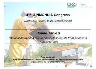 41th APIMONDIA Congress
               Montpellier, France, 15-20 September 2009




                            Round Table 3
Intoxication in bees due to pesticides: results from scientists.
                              17 September 2009




                                  Piotr Medrzycki
   Agricultural Research Council, Research Unit for Apiculture and Sericulture
                      Via di Saliceto 80, 40128 Bologna, Italy
 
