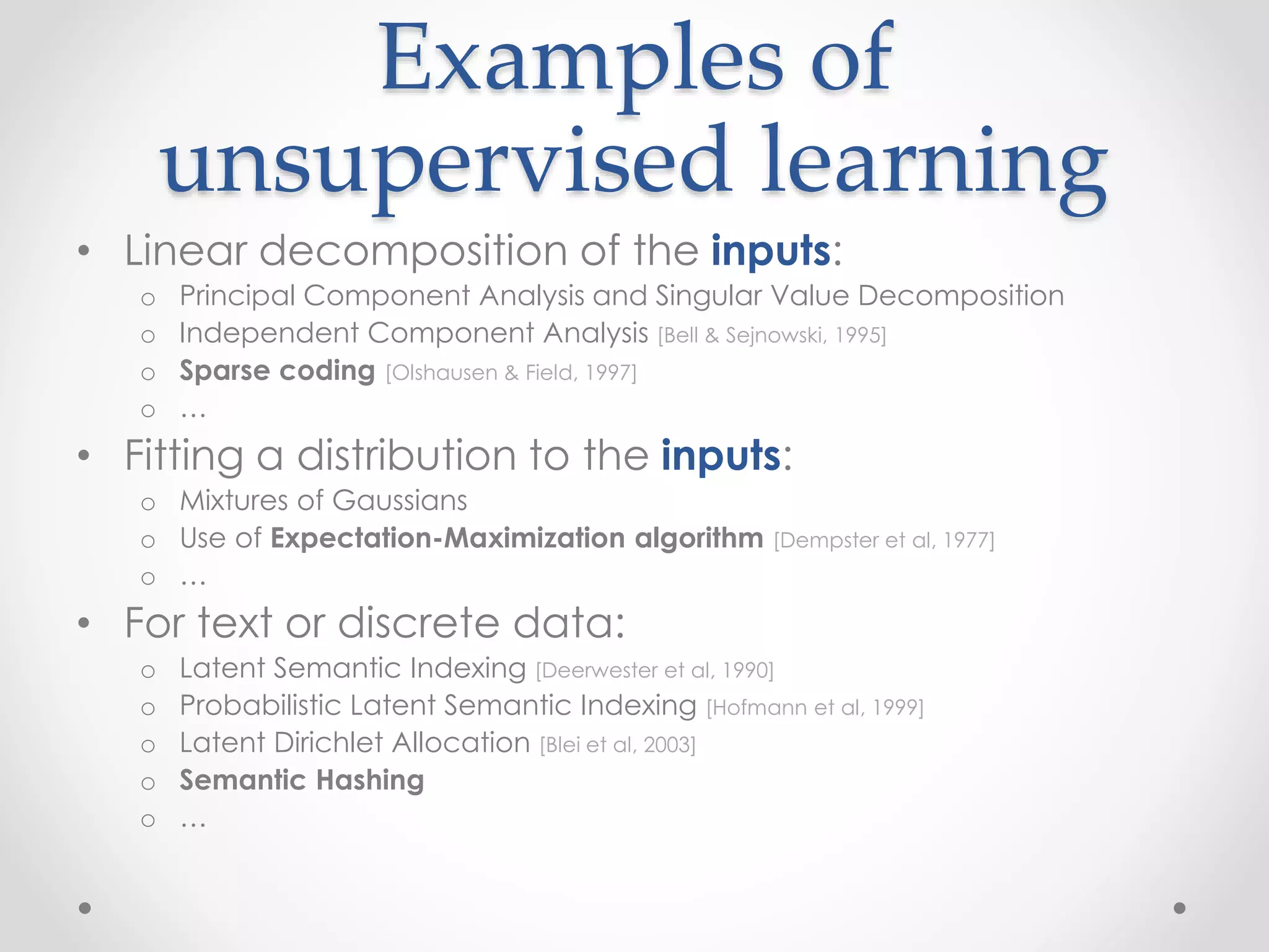Examples of
unsupervised learning
• Linear decomposition of the inputs:
o Principal Component Analysis and Singular Value Decomposition
o Independent Component Analysis [Bell & Sejnowski, 1995]
o Sparse coding [Olshausen & Field, 1997]
o …
• Fitting a distribution to the inputs:
o Mixtures of Gaussians
o Use of Expectation-Maximization algorithm [Dempster et al, 1977]
o …
• For text or discrete data:
o Latent Semantic Indexing [Deerwester et al, 1990]
o Probabilistic Latent Semantic Indexing [Hofmann et al, 1999]
o Latent Dirichlet Allocation [Blei et al, 2003]
o Semantic Hashing
o …
 