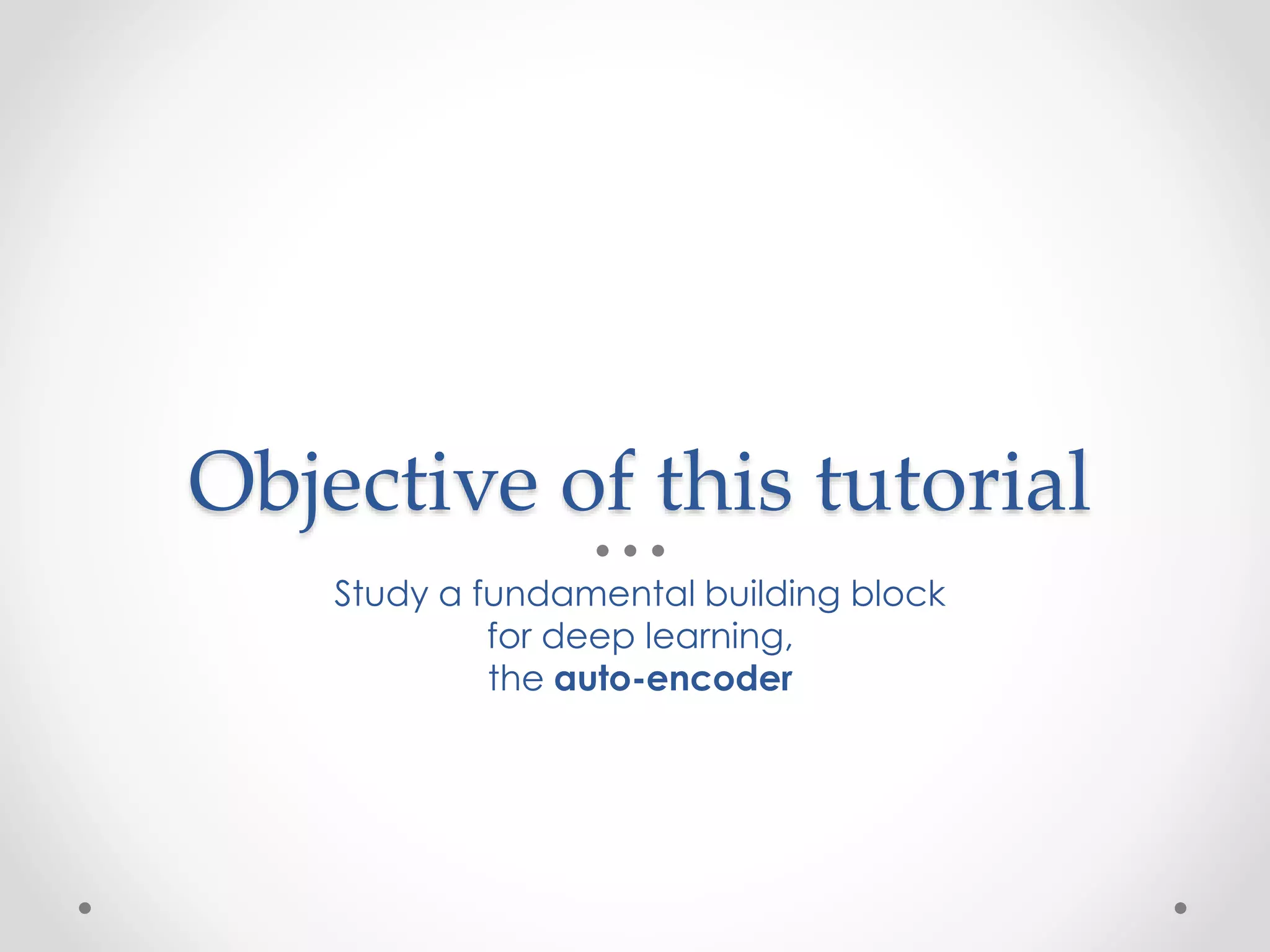 Objective of this tutorial
Study a fundamental building block
for deep learning,
the auto-encoder
 
