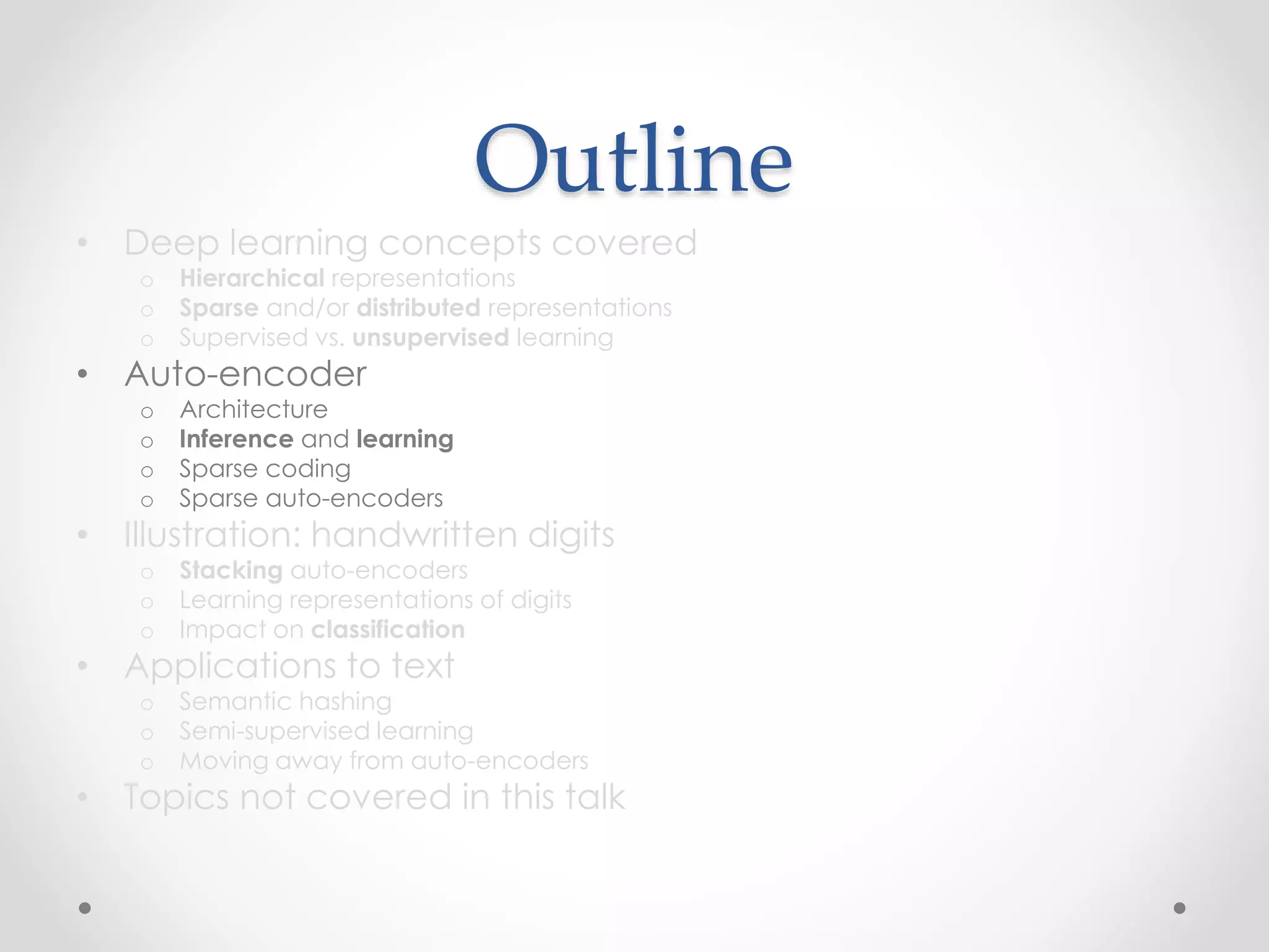 Outline
• Deep learning concepts covered
o Hierarchical representations
o Sparse and/or distributed representations
o Supervised vs. unsupervised learning
• Auto-encoder
o Architecture
o Inference and learning
o Sparse coding
o Sparse auto-encoders
• Illustration: handwritten digits
o Stacking auto-encoders
o Learning representations of digits
o Impact on classification
• Applications to text
o Semantic hashing
o Semi-supervised learning
o Moving away from auto-encoders
• Topics not covered in this talk
 