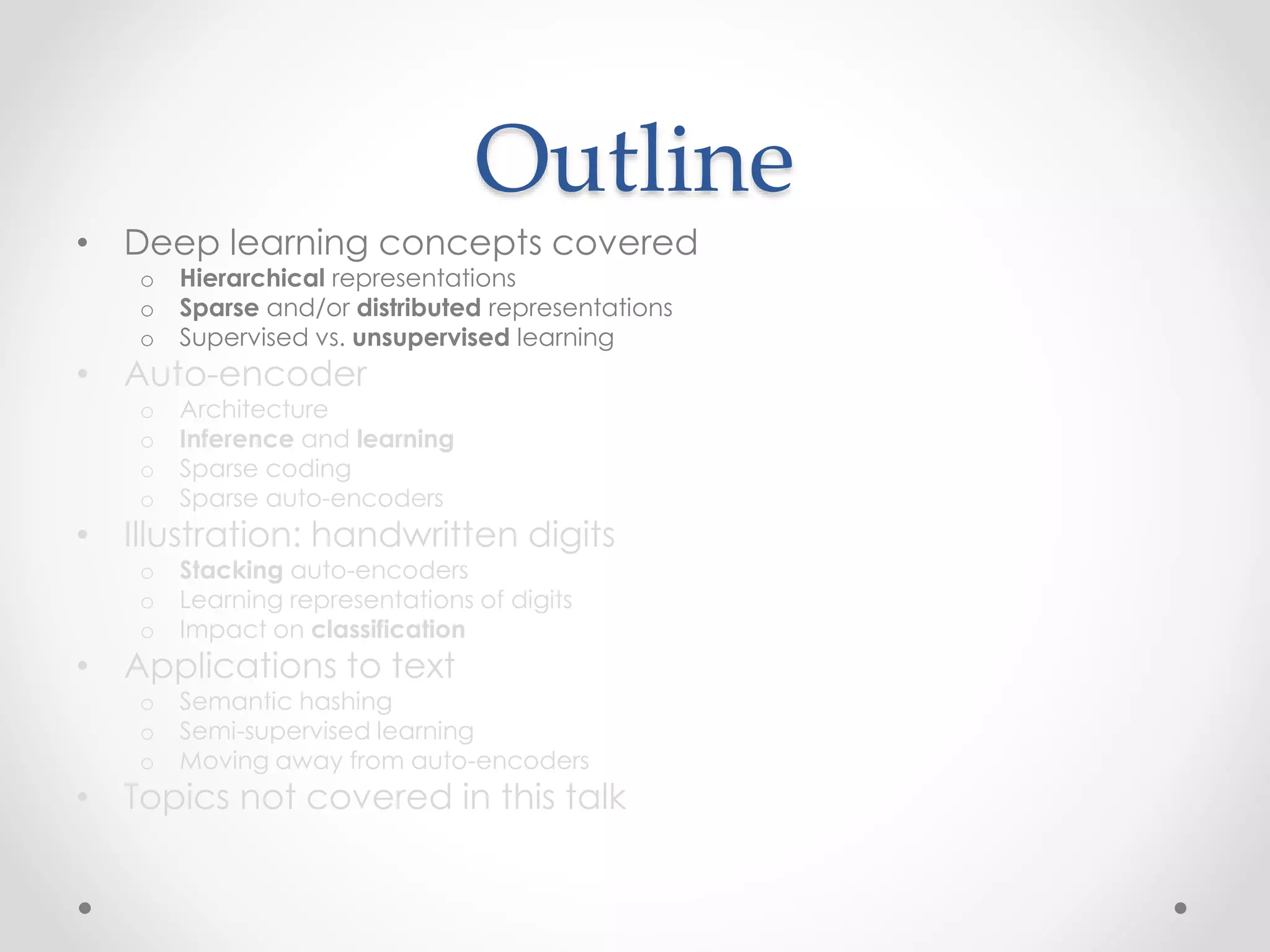 Outline
• Deep learning concepts covered
o Hierarchical representations
o Sparse and/or distributed representations
o Supervised vs. unsupervised learning
• Auto-encoder
o Architecture
o Inference and learning
o Sparse coding
o Sparse auto-encoders
• Illustration: handwritten digits
o Stacking auto-encoders
o Learning representations of digits
o Impact on classification
• Applications to text
o Semantic hashing
o Semi-supervised learning
o Moving away from auto-encoders
• Topics not covered in this talk
 