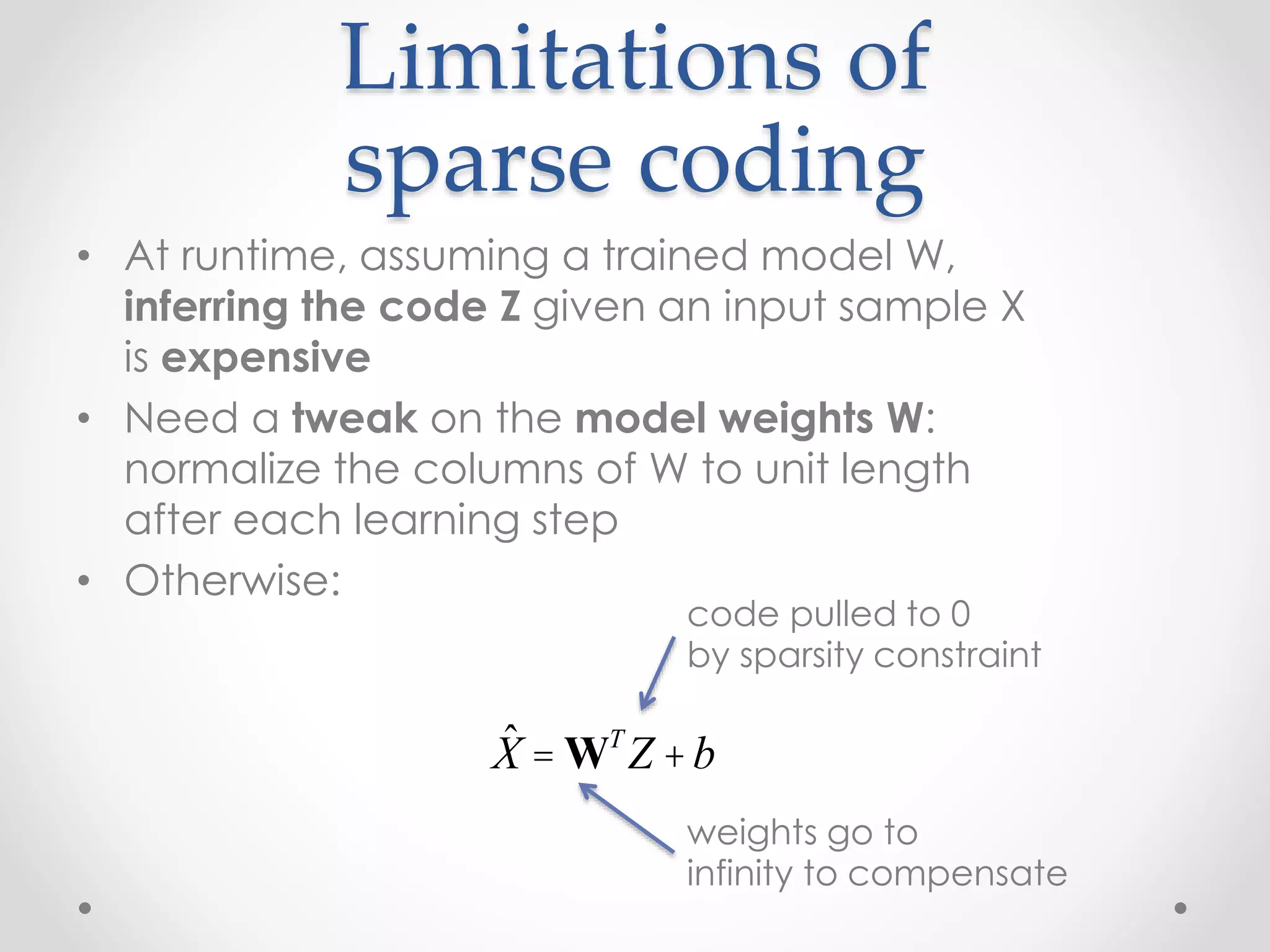 Limitations of
sparse coding
• At runtime, assuming a trained model W,
inferring the code Z given an input sample X
is expensive
• Need a tweak on the model weights W:
normalize the columns of W to unit length
after each learning step
• Otherwise:
ˆX = WT
Z +b
code pulled to 0
by sparsity constraint
weights go to
infinity to compensate
 