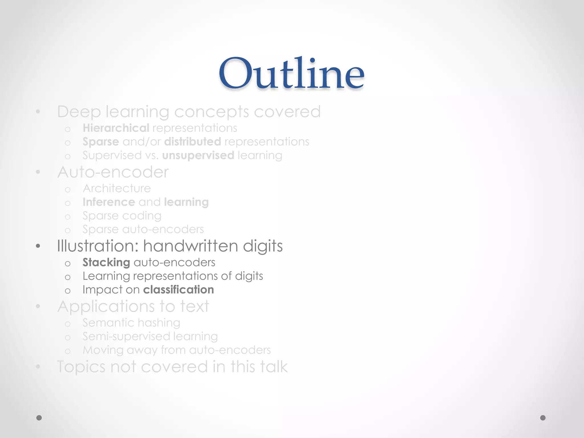 Outline
• Deep learning concepts covered
o Hierarchical representations
o Sparse and/or distributed representations
o Supervised vs. unsupervised learning
• Auto-encoder
o Architecture
o Inference and learning
o Sparse coding
o Sparse auto-encoders
• Illustration: handwritten digits
o Stacking auto-encoders
o Learning representations of digits
o Impact on classification
• Applications to text
o Semantic hashing
o Semi-supervised learning
o Moving away from auto-encoders
• Topics not covered in this talk
 