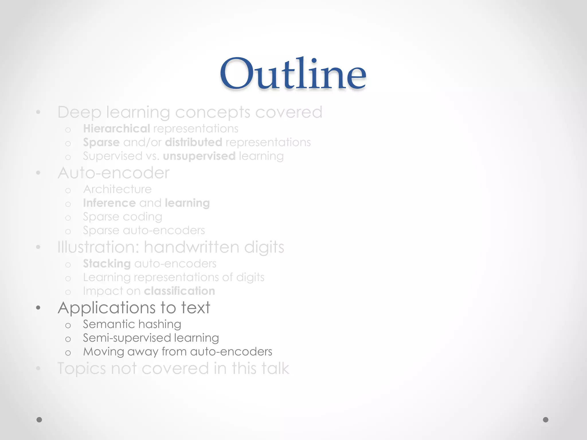 Outline
• Deep learning concepts covered
o Hierarchical representations
o Sparse and/or distributed representations
o Supervised vs. unsupervised learning
• Auto-encoder
o Architecture
o Inference and learning
o Sparse coding
o Sparse auto-encoders
• Illustration: handwritten digits
o Stacking auto-encoders
o Learning representations of digits
o Impact on classification
• Applications to text
o Semantic hashing
o Semi-supervised learning
o Moving away from auto-encoders
• Topics not covered in this talk
 