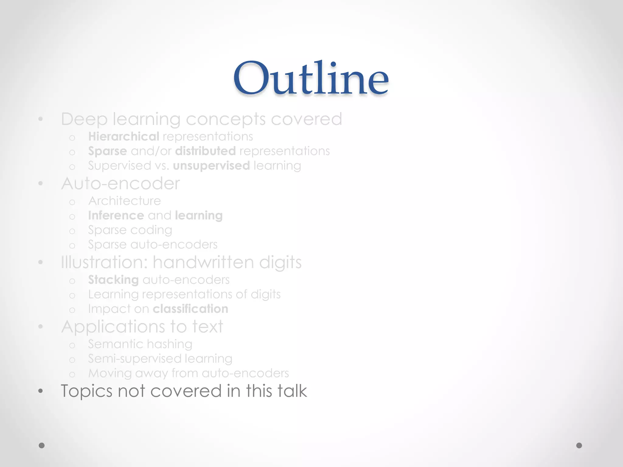 Outline
• Deep learning concepts covered
o Hierarchical representations
o Sparse and/or distributed representations
o Supervised vs. unsupervised learning
• Auto-encoder
o Architecture
o Inference and learning
o Sparse coding
o Sparse auto-encoders
• Illustration: handwritten digits
o Stacking auto-encoders
o Learning representations of digits
o Impact on classification
• Applications to text
o Semantic hashing
o Semi-supervised learning
o Moving away from auto-encoders
• Topics not covered in this talk
 