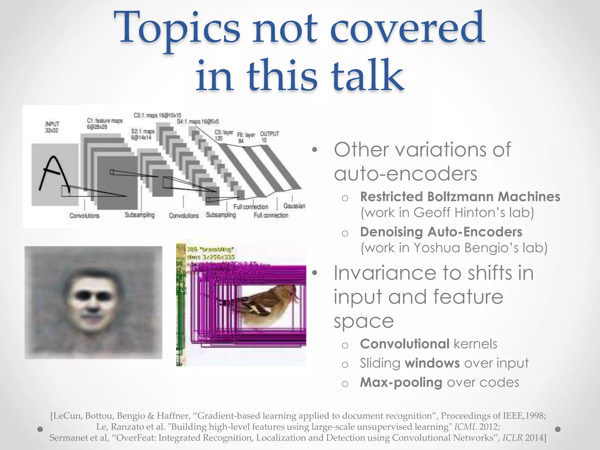 Topics not covered
in this talk
• Other variations of
auto-encoders
o Restricted Boltzmann Machines
(work in Geoff Hinton’s lab)
o Denoising Auto-Encoders
(work in Yoshua Bengio’s lab)
• Invariance to shifts in
input and feature
space
o Convolutional kernels
o Sliding windows over input
o Max-pooling over codes
[LeCun, Bottou, Bengio & Haffner, “Gradient-based learning applied to document recognition”, Proceedings of IEEE,1998;
Le, Ranzato et al. "Building high-level features using large-scale unsupervised learning" ICML 2012;
Sermanet et al, “OverFeat: Integrated Recognition, Localization and Detection using Convolutional Networks”, ICLR 2014]
 