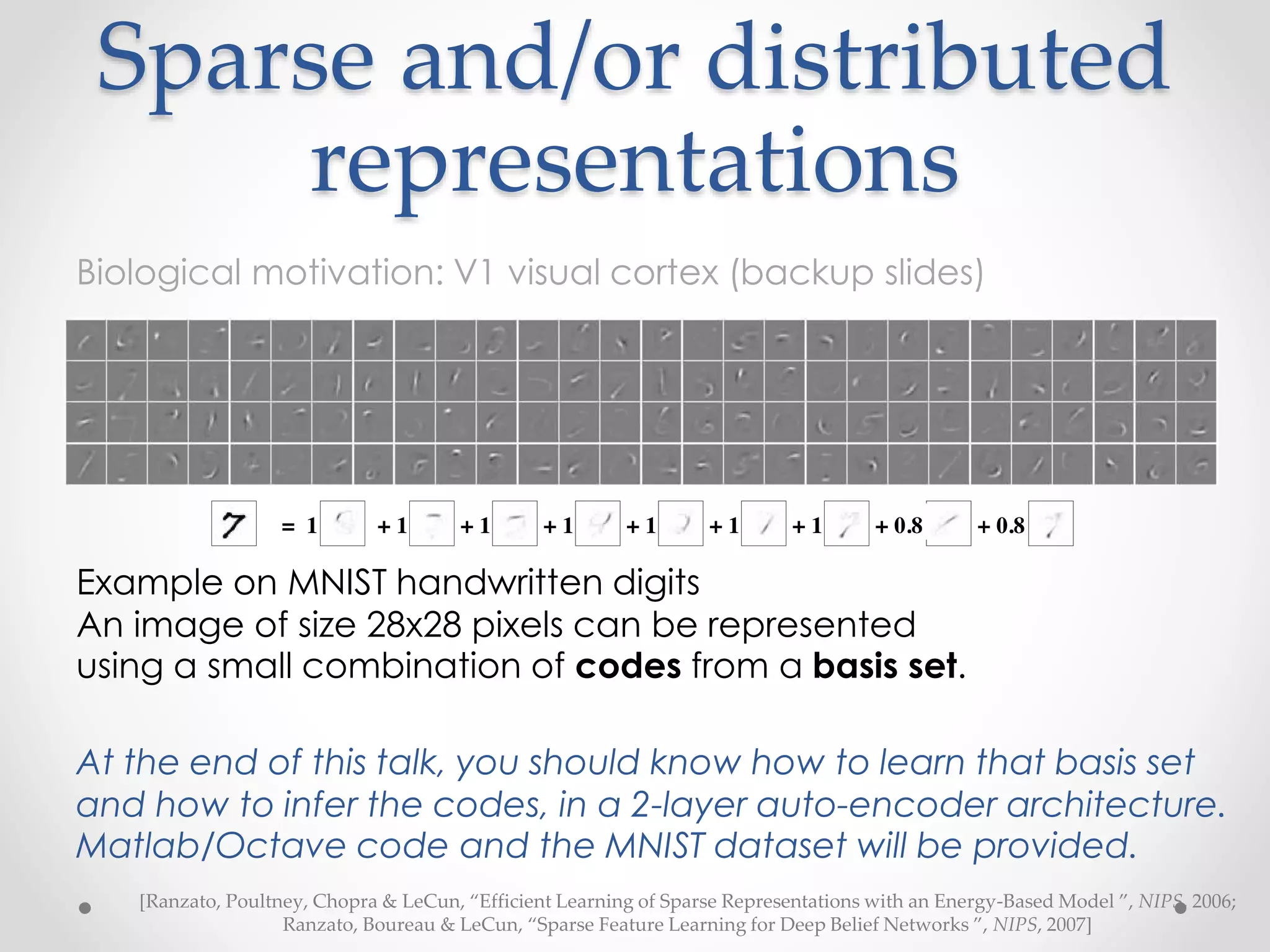 Sparse and/or distributed
representations
Example on MNIST handwritten digits
An image of size 28x28 pixels can be represented
using a small combination of codes from a basis set.
At the end of this talk, you should know how to learn that basis set
and how to infer the codes, in a 2-layer auto-encoder architecture.
Matlab/Octave code and the MNIST dataset will be provided.
[Ranzato, Poultney, Chopra & LeCun, “Efficient Learning of Sparse Representations with an Energy-Based Model ”, NIPS, 2006;
Ranzato, Boureau & LeCun, “Sparse Feature Learning for Deep Belief Networks ”, NIPS, 2007]
Biological motivation: V1 visual cortex (backup slides)
 