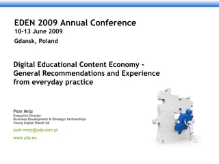 Digital Educational Content Economy - General Recommendations and Experience from everyday practice Piotr Mróz Executive Director  Business Development & Strategic Partnerships Young Digital Planet SA [email_address] www.ydp.eu EDEN 2009 Annual Conference 10-13 June 2009 Gdansk, Poland    