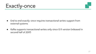 Exactly-once
27
● End to end exactly-once requires transactional writes support from
external systems
● Kafka supports transactional writes only since 0.11 version (released in
second half of 2017)
 