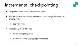 Incremental checkpointing
35
● Large state with small changes over time
● Efficiently detect the (minimal) set of state changes between two
checkpoints
○ copy on write
● Persist only the difference
○ faster taking snapshots
○ slower recovery (replaying differences)
 
