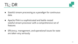 TL; DR
45
● Stateful stream processing as a paradigm for continuous
data
● Apache Flink is a sophisticated and battle-tested
stateful stream processor with a comprehensive set of
features
● Efficiency, management, and operational issues for state
are taken very seriously
 