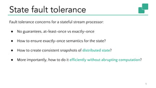 State fault tolerance
9
Fault tolerance concerns for a stateful stream processor:
● No guarantees, at-least-once vs exactly-once
● How to ensure exactly-once semantics for the state?
● How to create consistent snapshots of distributed state?
● More importantly, how to do it efficiently without abrupting computation?
 