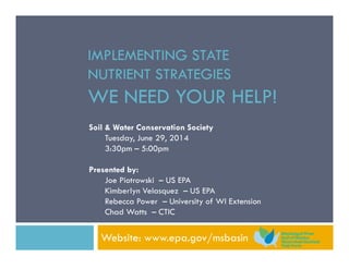 IMPLEMENTING STATE
NUTRIENT STRATEGIES
WE NEED YOUR HELP!
Website: www.epa.gov/msbasin
Soil & Water Conservation Society
Tuesday, June 29, 2014
3:30pm – 5:00pm
Presented by:
Joe Piotrowski – US EPA
Kimberlyn Velasquez – US EPA
Rebecca Power – University of WI Extension
Chad Watts – CTIC
 