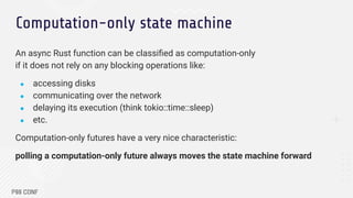Computation-only state machine
An async Rust function can be classiﬁed as computation-only
if it does not rely on any blocking operations like:
● accessing disks
● communicating over the network
● delaying its execution (think tokio::time::sleep)
● etc.
Computation-only futures have a very nice characteristic:
polling a computation-only future always moves the state machine forward
 