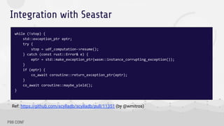 Integration with Seastar
while (!stop) {
std::exception_ptr eptr;
try {
stop = udf_computation->resume();
} catch (const rust::Error& e) {
eptr = std::make_exception_ptr(wasm::instance_corrupting_exception());
}
if (eptr) {
co_await coroutine::return_exception_ptr(eptr);
}
co_await coroutine::maybe_yield();
}
Ref: https://github.com/scylladb/scylladb/pull/11351 (by @wmitros)
 