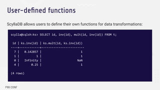 User-deﬁned functions
ScyllaDB allows users to deﬁne their own functions for data transformations:
scylla@cqlsh:ks> SELECT id, inv(id), mult(id, inv(id)) FROM t;
id | ks.inv(id) | ks.mult(id, ks.inv(id))
----+------------+-------------------------
7 | 0.142857 | 1
1 | 1 | 1
0 | Infinity | NaN
4 | 0.25 | 1
(4 rows)
 