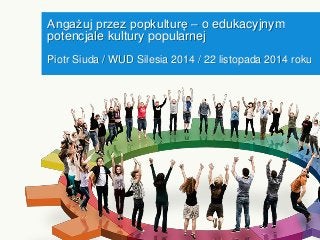 Angażuj przez popkulturę – o edukacyjnym potencjale kultury popularnej 
Piotr Siuda / WUD Silesia 2014 / 22 listopada 2014 roku  