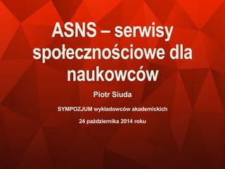 ASNS – serwisy 
społecznościowe dla 
naukowców 
Piotr Siuda 
SYMPOZJUM wykładowców akademickich 
24 października 2014 roku 
 