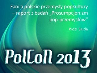 Fani a polskie przemysły popkultury
– raport z badań „Prosumpcjonizm
pop-przemysłów”
Piotr Siuda

 
