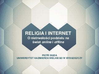 PIOTR SIUDA 
UNIWERSYTET KAZIMIERZA WIELKIEGO W BYDGOSZCZY 
RELIGIA I INTERNET 
O nietrwałości podziału na świat online i offline 
 