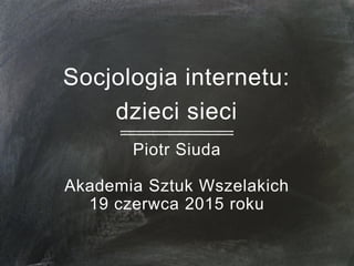 Socjologia internetu:
dzieci sieci
Piotr Siuda
Akademia Sztuk Wszelakich
19 czerwca 2015 roku
 