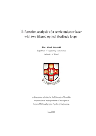 Bifurcation analysis of a semiconductor laser
  with two ﬁltered optical feedback loops


                                       ´
                      Piotr Marek Słowinski
              Department of Engineering Mathematics
                         University of Bristol




        A dissertation submitted to the University of Bristol in
          accordance with the requirements of the degree of
        Doctor of Philosophy in the Faculty of Engineering.



                              May 2011
 