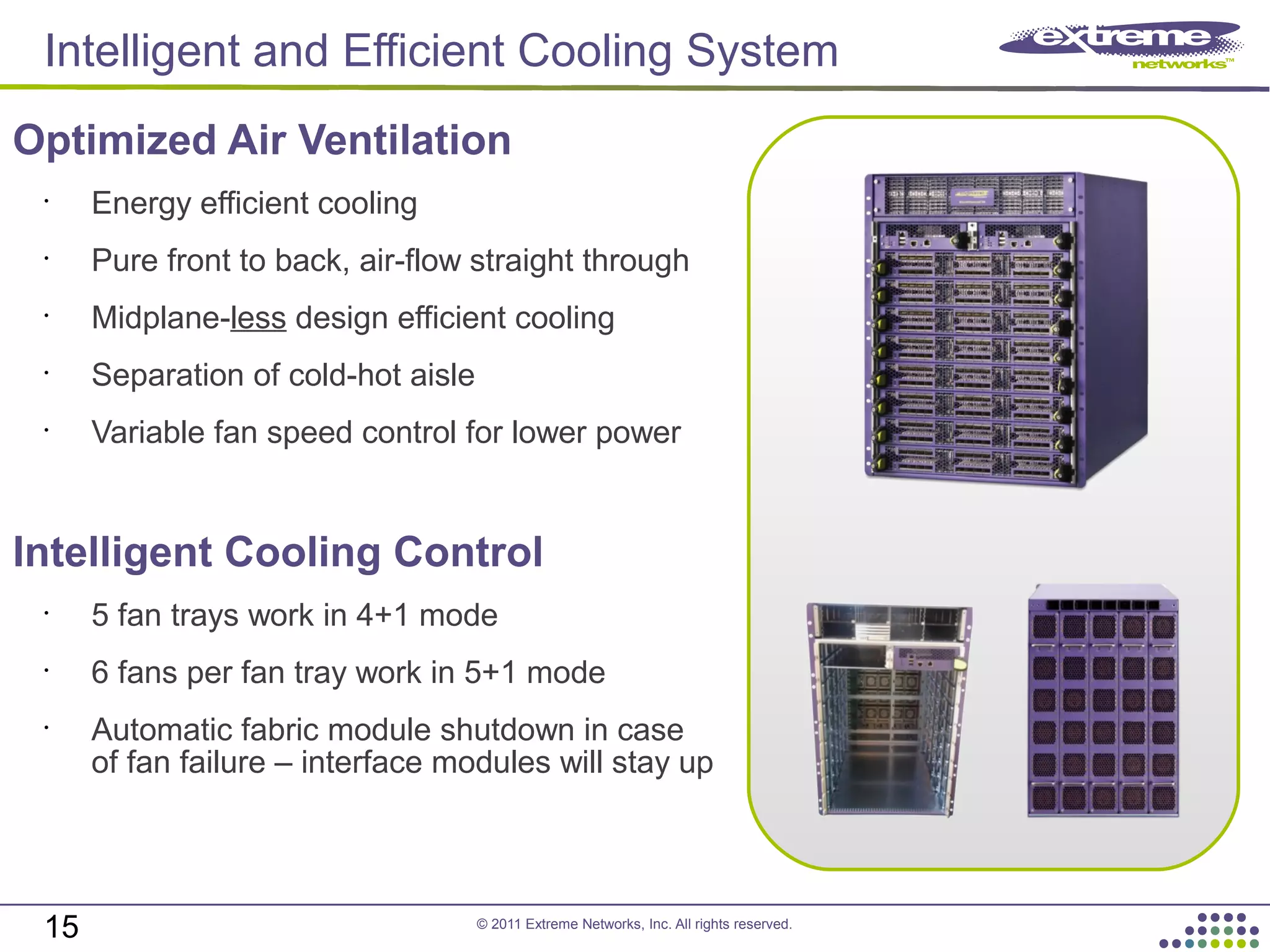 © 2011 Extreme Networks, Inc. All rights reserved.
Optimized Air Ventilation
•
Energy efficient cooling
•
Pure front to back, air-flow straight through
•
Midplane-less design efficient cooling
•
Separation of cold-hot aisle
•
Variable fan speed control for lower power
Intelligent Cooling Control
•
5 fan trays work in 4+1 mode
•
6 fans per fan tray work in 5+1 mode
•
Automatic fabric module shutdown in case
of fan failure – interface modules will stay up
15
Intelligent and Efficient Cooling System
 