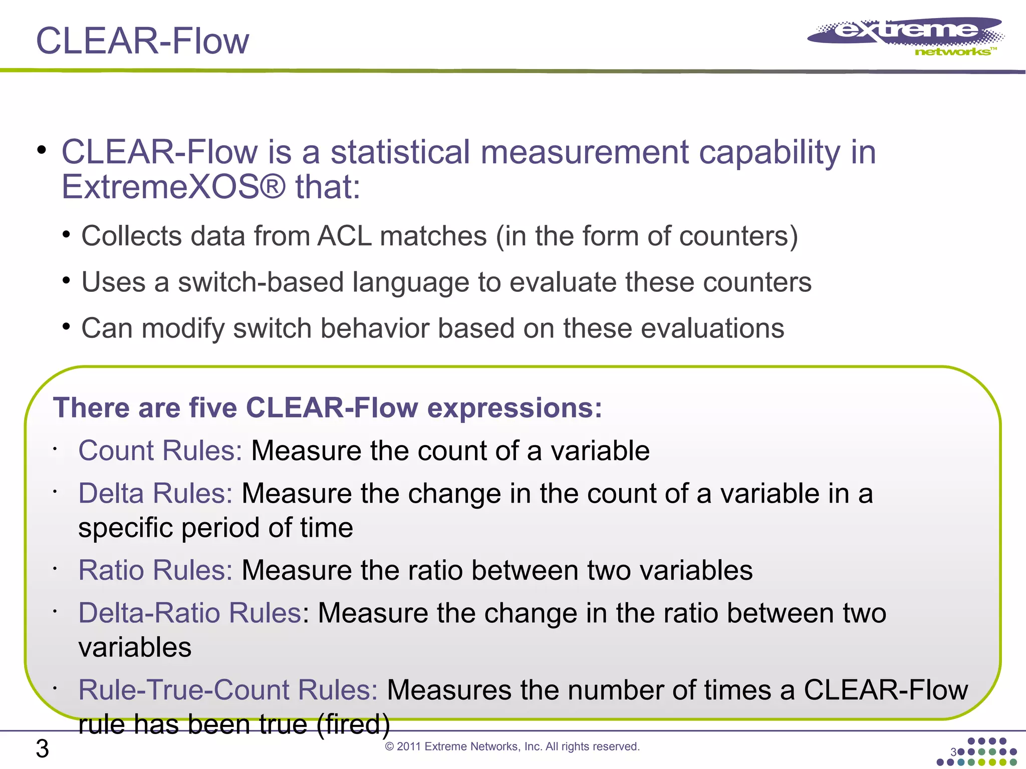 © 2011 Extreme Networks, Inc. All rights reserved.
CLEAR-Flow
3
• CLEAR-Flow is a statistical measurement capability in
ExtremeXOS® that:
• Collects data from ACL matches (in the form of counters)
• Uses a switch-based language to evaluate these counters
• Can modify switch behavior based on these evaluations
3
There are five CLEAR-Flow expressions:
•
Count Rules: Measure the count of a variable
•
Delta Rules: Measure the change in the count of a variable in a
specific period of time
•
Ratio Rules: Measure the ratio between two variables
•
Delta-Ratio Rules: Measure the change in the ratio between two
variables
•
Rule-True-Count Rules: Measures the number of times a CLEAR-Flow
rule has been true (fired)
 