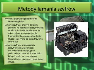 Metody łamania szyfrów
Wyróżnia się dwie ogólne metody
   łamania szyfrów:
Łamanie szyfru ze znanym tekstem
   jawnym: na podstawie zaszyfrowanej
   wiadomości i odpowiadającym jej
   tekstom jawnym (przynajmniej
   fragmentom) następuje określenie
   klucza i algorytmu do deszyfrowania
   informacji.
Łamanie szyfru ze znaną częścią
   zaszyfrowanej wiadomości:
   odszyfrowanie następuje na
   podstawie podanych informacji dla
   których udało się rozszyfrowad
   (przynajmniej fragmenty) tekst jawny
   i klucz.
 