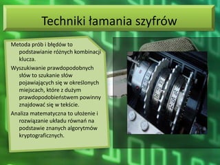 Techniki łamania szyfrów
Metoda prób i błędów to
   podstawianie różnych kombinacji
   klucza.
Wyszukiwanie prawdopodobnych
   słów to szukanie słów
   pojawiających się w określonych
   miejscach, które z dużym
   prawdopodobieostwem powinny
   znajdowad się w tekście.
Analiza matematyczna to ułożenie i
   rozwiązanie układu równao na
   podstawie znanych algorytmów
   kryptograficznych.
 